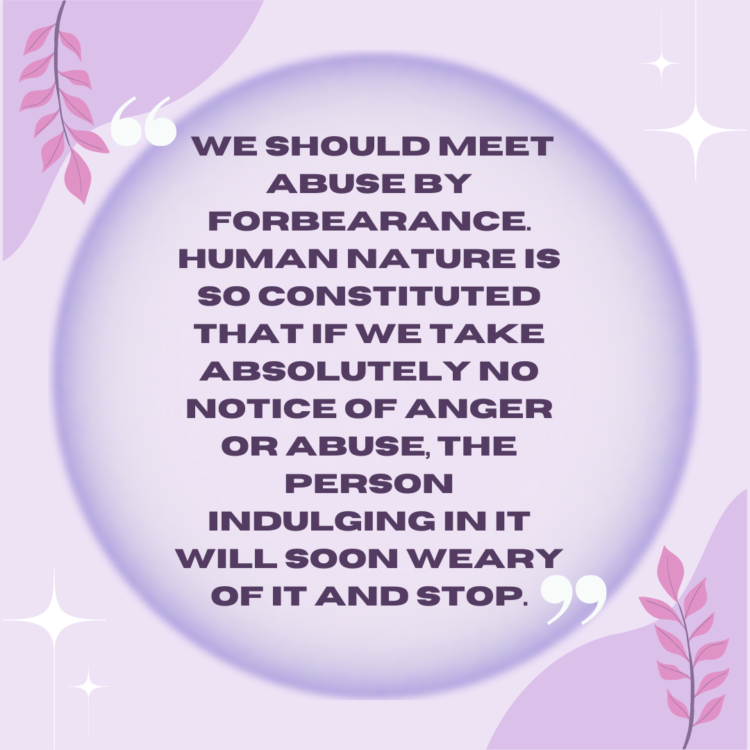We should meet abuse by forbearance. Human nature is so constituted that if we take absolutely no notice of anger or abuse, the person indulging in it will soon weary of it and stop.