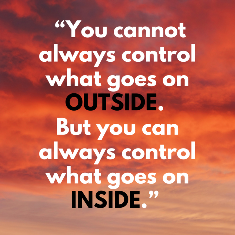 You cannot always control what goes on outside. But you can always control what goes on inside.