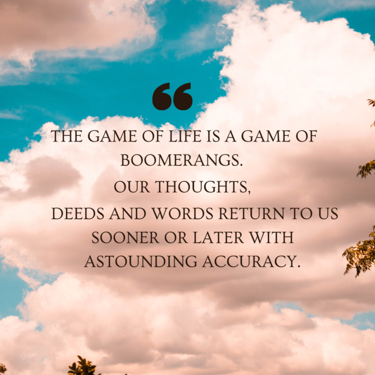 The game of life is a game of boomerangs. Our thoughts, deeds and words return to us sooner or later with astounding accuracy.