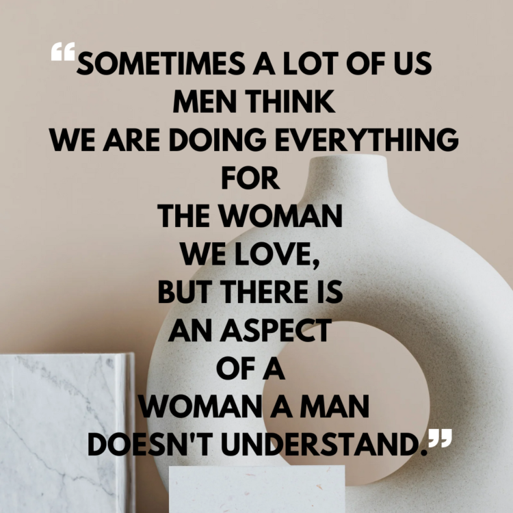 Sometimes a lot of us men think we are doing everything for the woman we love, but there is an aspect of a woman a man doesn't understand.
