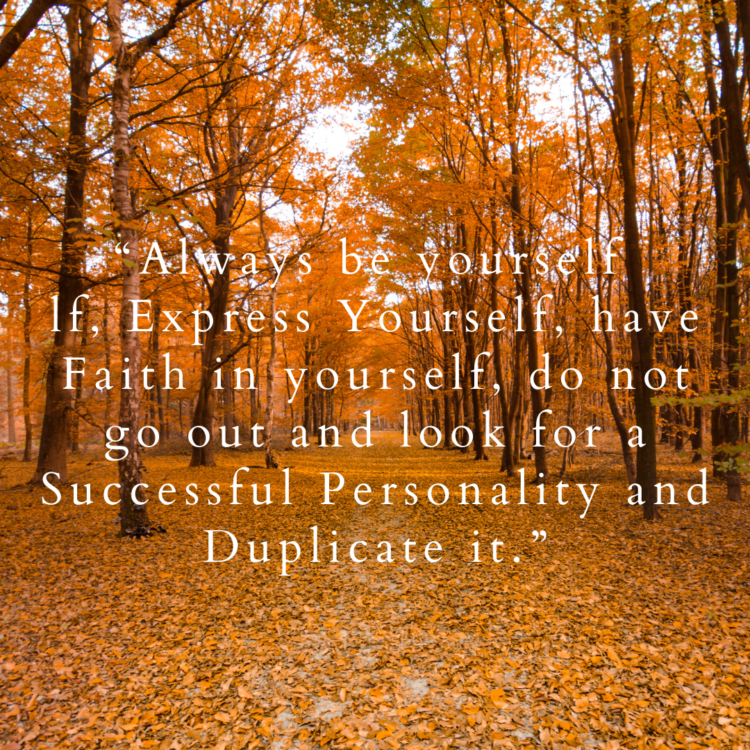 Always be yourself lf, Express Yourself, have Faith in yourself, do not go out and look for a Successful Personality and Duplicate it.”