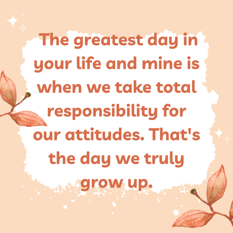 The greatest day in your life and mine is when we take total responsibility for our attitudes. That's the day we truly grow up.