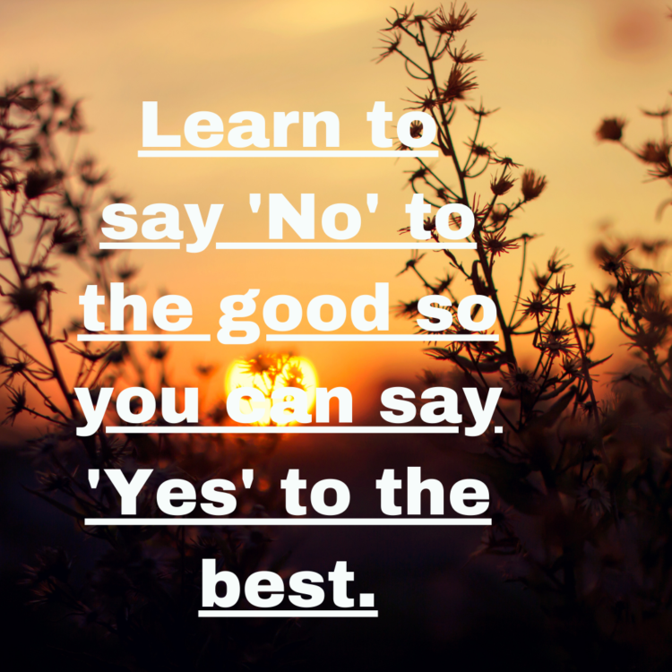 Learn to say 'No' to the good so you can say 'Yes' to the best.