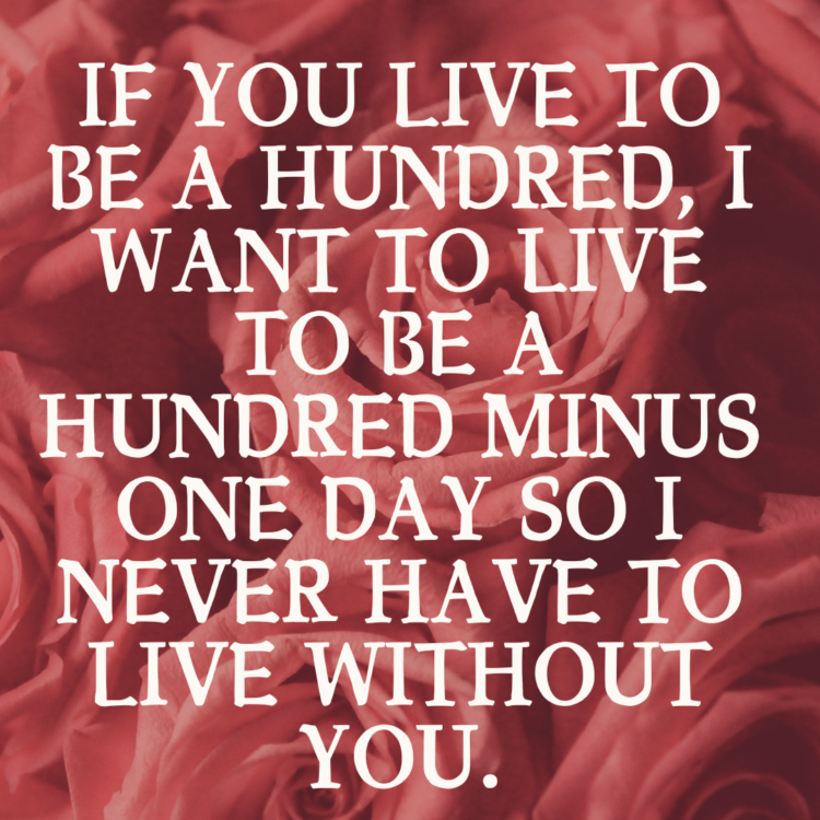 If you live to be a hundred, I want to live to be a hundred minus one day so I never have to live without you.