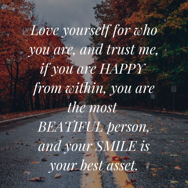 Love yourself for who you are, and trust me, if you are happy from within, you are the most beautiful person, and your smile is your best asset.