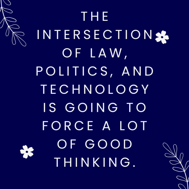 The intersection of law, politics, and technology is going to force a lot of good thinking.
