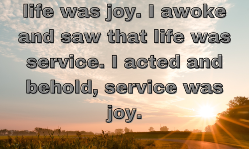 I slept and dreamt that life was joy. I awoke and saw that life was service. I acted and behold, service was joy.