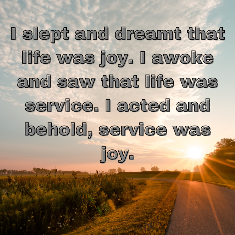 I slept and dreamt that life was joy. I awoke and saw that life was service. I acted and behold, service was joy.