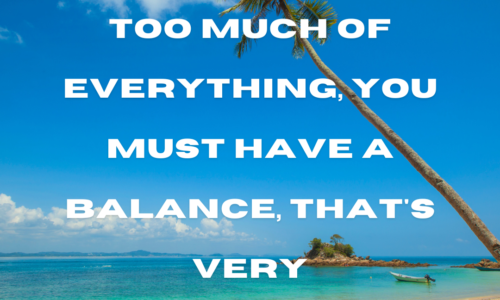 You can't have too much of everything, you must have a balance, that's very important.