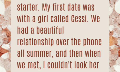 I've always been a slow starter. My first date was with a girl called Cessi. We had a beautiful relationship over the phone all summer, and then when we met, I couldn't look her in the eye.