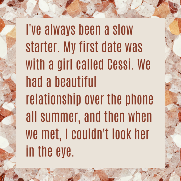 I've always been a slow starter. My first date was with a girl called Cessi. We had a beautiful relationship over the phone all summer, and then when we met, I couldn't look her in the eye.