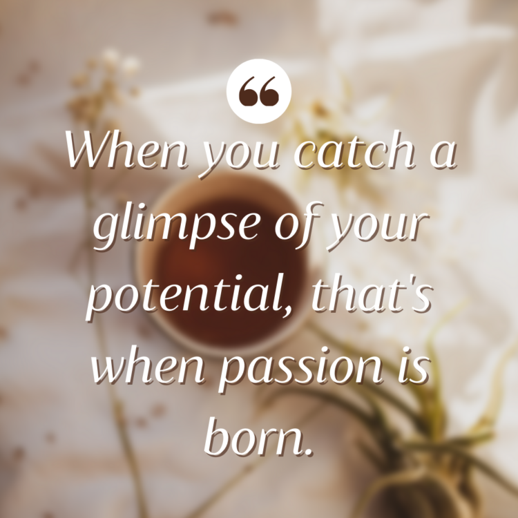 When you catch a glimpse of your potential, that's when passion is born.